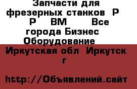 Запчасти для фрезерных станков 6Р82, 6Р12, ВМ127. - Все города Бизнес » Оборудование   . Иркутская обл.,Иркутск г.